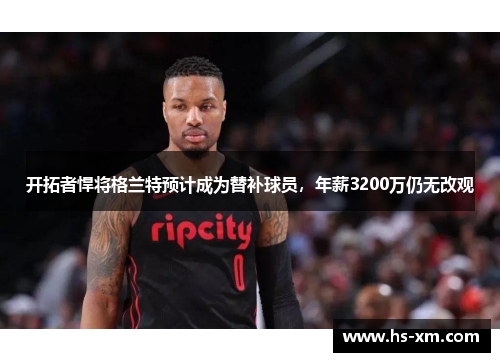 开拓者悍将格兰特预计成为替补球员,年薪3200万仍无改观 开拓者悍将格兰特预计成为替补球员,年薪3200万仍无改观